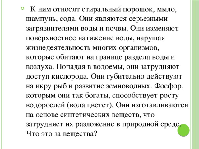  К ним относят стиральный порошок, мыло, шампунь, сода. Они являются серьезными загрязнителями воды и почвы. Они изменяют поверхностное натяжение воды, нарушая жизнедеятельность многих организмов, которые обитают на границе раздела воды и воздуха. Попадая в водоемы, они затрудняют доступ кислорода. Они губительно действуют на икру рыб и развитие земноводных. Фосфор, которым они так богаты, способствует росту водорослей (вода цветет). Они изготавливаются на основе синтетических веществ, что затрудняет их разложение в природной среде. Что это за вещества? 