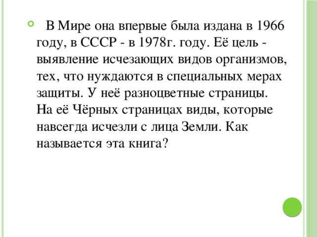  В Мире она впервые была издана в 1966 году, в СССР - в 1978г. году. Её цель - выявление исчезающих видов организмов, тех, что нуждаются в специальных мерах защиты. У неё разноцветные страницы. На её Чёрных страницах виды, которые навсегда исчезли с лица Земли. Как называется эта книга? 