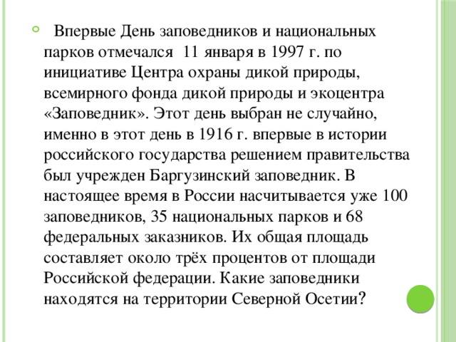  Впервые День заповедников и национальных парков отмечался 11 января в 1997 г. по инициативе Центра охраны дикой природы, всемирного фонда дикой природы и экоцентра «Заповедник». Этот день выбран не случайно, именно в этот день в 1916 г. впервые в истории российского государства решением правительства был учрежден Баргузинский заповедник. В настоящее время в России насчитывается уже 100 заповедников, 35 национальных парков и 68 федеральных заказников. Их общая площадь составляет около трёх процентов от площади Российской федерации. Какие заповедники находятся на территории Северной Осетии ? 