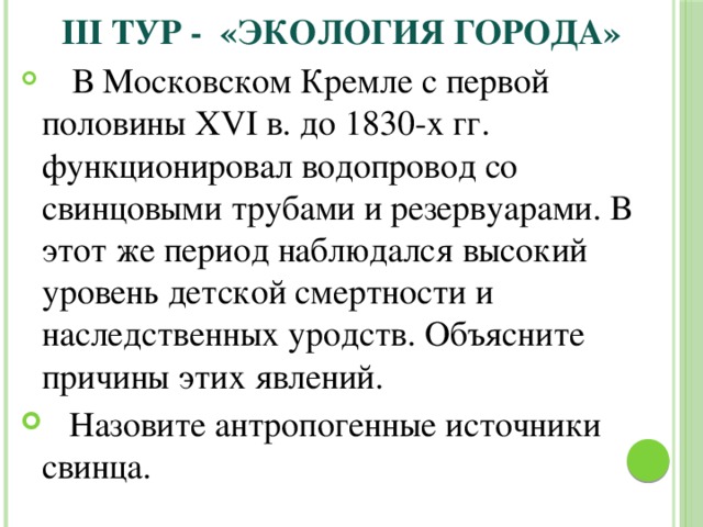 III тур - «Экология города»  В Московском Кремле с первой половины XVI в. до 1830-х гг. функционировал водопровод со свинцовыми трубами и резервуарами. В этот же период наблюдался высокий уровень детской смертности и наследственных уродств. Объясните причины этих явлений.  Назовите антропогенные источники свинца. 