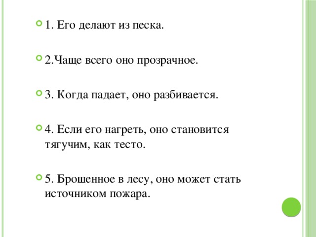 1. Его делают из песка. 2.Чаще всего оно прозрачное. 3. Когда падает, оно разбивается. 4. Если его нагреть, оно становится тягучим, как тесто. 5. Брошенное в лесу, оно может стать источником пожара. 