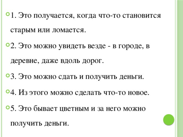 1. Это получается, когда что-то становится старым или ломается. 2. Это можно увидеть везде - в городе, в деревне, даже вдоль дорог. 3. Это можно сдать и получить деньги. 4. Из этого можно сделать что-то новое. 5. Это бывает цветным и за него можно получить деньги. 