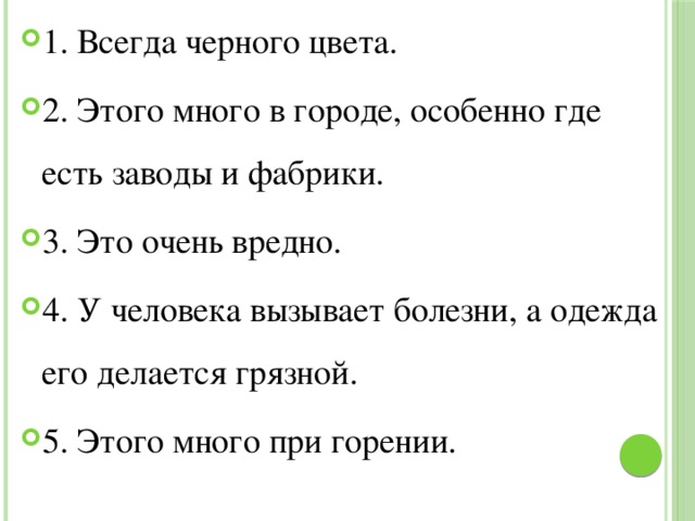 1. Всегда черного цвета. 2. Этого много в городе, особенно где есть заводы и фабрики. 3. Это очень вредно. 4. У человека вызывает болезни, а одежда его делается грязной. 5. Этого много при горении. 