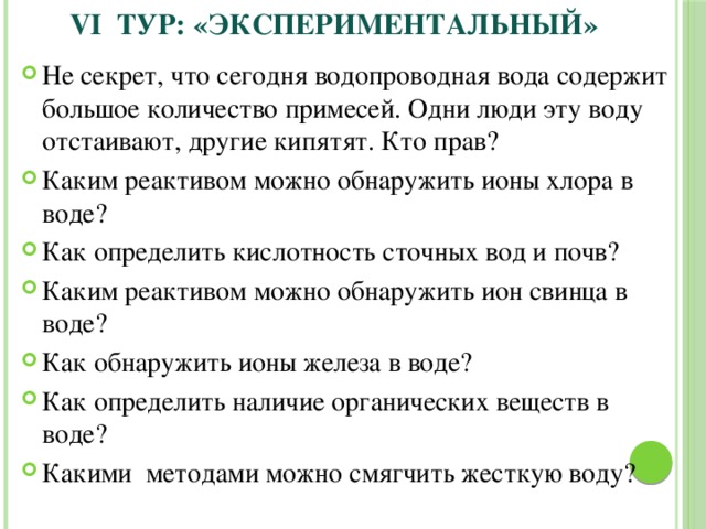 VI ТУР:  «Экспериментальный» Не секрет, что сегодня водопроводная вода содержит большое количество примесей. Одни люди эту воду отстаивают, другие кипятят. Кто прав? Каким реактивом можно обнаружить ионы хлора в воде? Как определить кислотность сточных вод и почв? Каким реактивом можно обнаружить ион свинца в воде? Как обнаружить ионы железа в воде? Как определить наличие органических веществ в воде? Какими методами можно смягчить жесткую воду? 