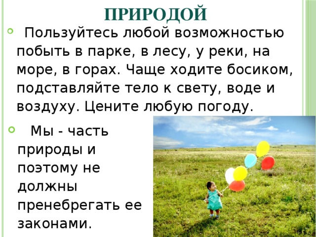 Живите в согласии с природой  Пользуйтесь любой возможностью побыть в парке, в лесу, у реки, на море, в горах. Чаще ходите босиком, подставляйте тело к свету, воде и воздуху. Цените любую погоду.  Мы - часть природы и поэтому не должны пренебрегать ее законами. 