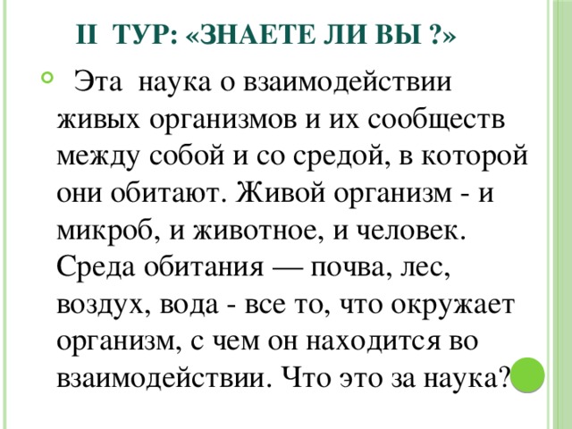  II ТУР: «Знаете ли вы ?»  Эта наука о взаимодействии живых организмов и их сообществ между собой и со средой, в которой они обитают. Живой организм - и микроб, и животное, и человек. Среда обитания — почва, лес, воздух, вода - все то, что окружает организм, с чем он находится во взаимодействии. Что это за наука? 