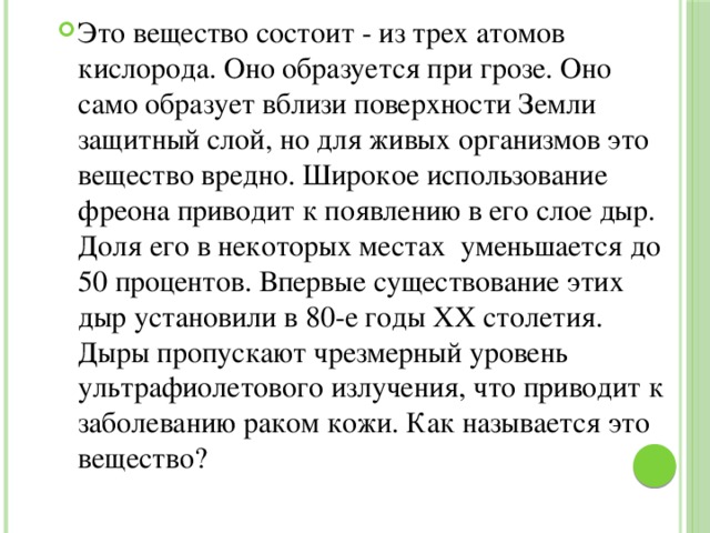 Это вещество состоит - из трех атомов кислорода. Оно образуется при грозе. Оно само образует вблизи поверхности Земли защитный слой, но для живых организмов это вещество вредно. Широкое использование фреона приводит к появлению в его слое дыр. Доля его в некоторых местах уменьшается до 50 процентов. Впервые существование этих дыр установили в 80-е годы XX столетия. Дыры пропускают чрезмерный уровень ультрафиолетового излучения, что приводит к заболеванию раком кожи. Как называется это вещество? 