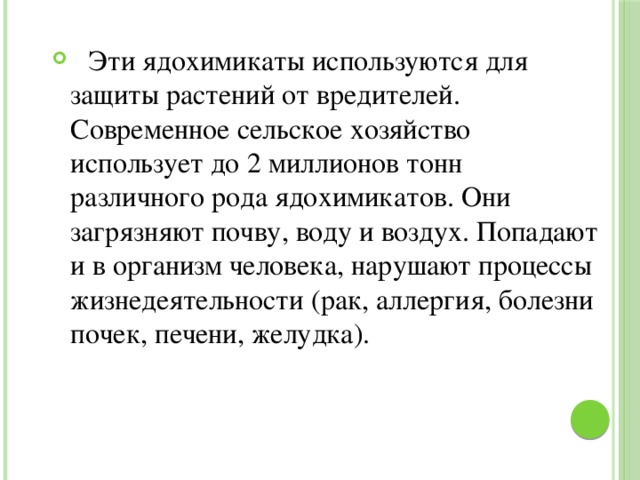  Эти ядохимикаты используются для защиты растений от вредителей. Современное сельское хозяйство использует до 2 миллионов тонн различного рода ядохимикатов. Они загрязняют почву, воду и воздух. Попадают и в организм человека, нарушают процессы жизнедеятельности (рак, аллергия, болезни почек, печени, желудка). 