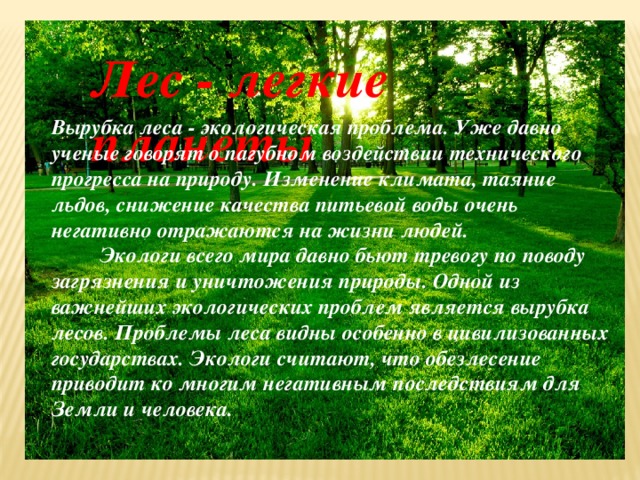 Лес - легкие планеты Вырубка леса - экологическая проблема. Уже давно ученые говорят о пагубном воздействии технического прогресса на природу. Изменение климата, таяние льдов, снижение качества питьевой воды очень негативно отражаются на жизни людей.  Экологи всего мира давно бьют тревогу по поводу загрязнения и уничтожения природы. Одной из важнейших экологических проблем является вырубка лесов. Проблемы леса видны особенно в цивилизованных государствах. Экологи считают, что обезлесение приводит ко многим негативным последствиям для Земли и человека. 