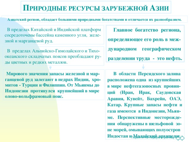 П РИРОДНЫЕ РЕСУРСЫ ЗАРУБЕЖНОЙ А ЗИИ Азиатский регион, обладает большими природными богатствами и отличается их разнообразием.  В пределах Китайской и Индийской платформ сосредоточены бассейна каменного угля, желе-зной и марганцевой руд.  Главное богатство региона, определяющее его роль в меж-дународном географическом разделении труда - это нефть.  В пределах Альпийско-Гимолайского и Тихо-океанского складчатых поясов преобладают ру-ды цветных и редких металлов.  В области Персидского залива расположена одна из крупнейших в мире нефтегазоносных провин-ций (Иран, Ирак, Саудовская Аравия, Кувейт, Бахрейн, ОАЭ, Катар. Крупные запасы нефти и газа имеются в Индонезии, Мьян-ме. Перспективные месторожде-ния обнаружены в шельфовой зо-не морей, омывающих полуостров Индостан и Малайский архипелаг .  Мирового значения запасы железной и мар-ганцевой руд залегают в недрах Индии, хро-митов - Турции и Филиппин. От Мьянмы до Индонезии протянулся крупнейший в мире олово-вольфрамовый пояс. 