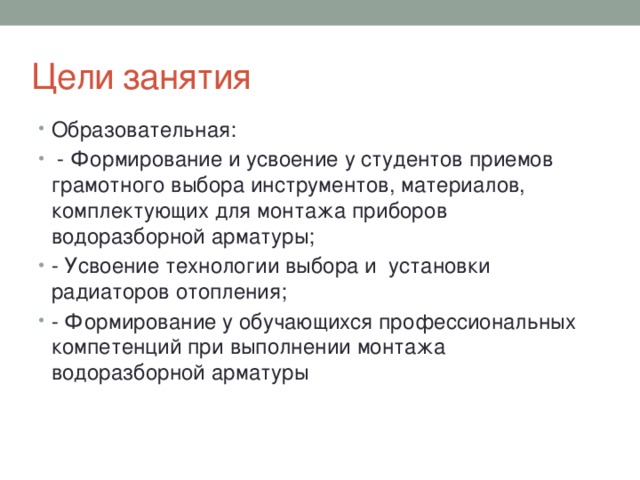 Цели занятия Образовательная:  - Формирование и усвоение у студентов приемов грамотного выбора инструментов, материалов, комплектующих для монтажа приборов водоразборной арматуры; - Усвоение технологии выбора и установки радиаторов отопления; - Формирование у обучающихся профессиональных компетенций при выполнении монтажа водоразборной арматуры 