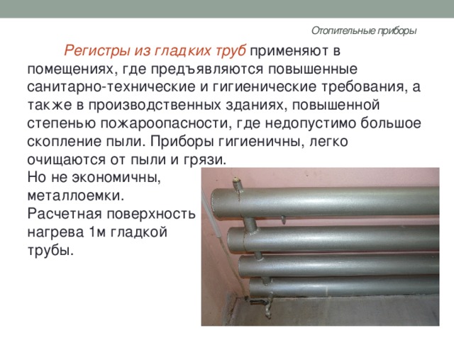 Отопительные приборы   Регистры из гладких труб применяют в помещениях, где предъявляются повышенные санитарно-технические и гигиенические требования, а также в производственных зданиях, повышенной степенью пожароопасности, где недопустимо большое скопление пыли. Приборы гигиеничны, легко очищаются от пыли и грязи. Но не экономичны, металлоемки. Расчетная поверхность нагрева 1м гладкой трубы. 