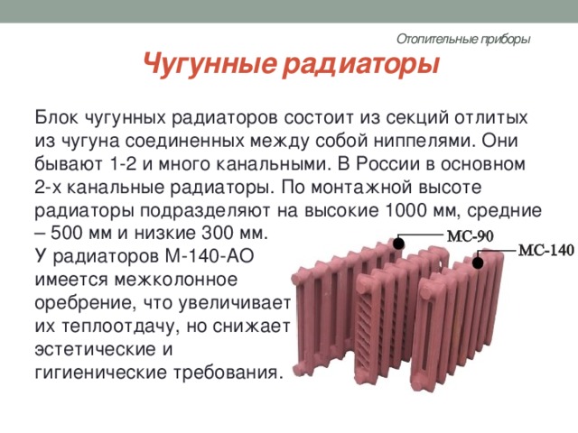 Отопительные приборы   Чугунные радиаторы Блок чугунных радиаторов состоит из секций отлитых из чугуна соединенных между собой ниппелями. Они бывают 1-2 и много канальными. В России в основном 2-х канальные радиаторы. По монтажной высоте радиаторы подразделяют на высокие 1000 мм, средние – 500 мм и низкие 300 мм. У радиаторов М-140-АО имеется межколонное оребрение, что увеличивает их теплоотдачу, но снижает эстетические и гигиенические требования. 