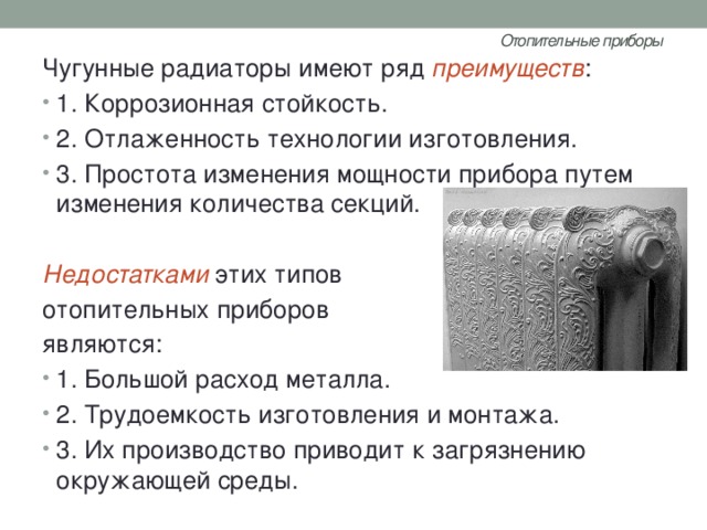 Отопительные приборы   Чугунные радиаторы имеют ряд преимуществ : 1. Коррозионная стойкость. 2. Отлаженность технологии изготовления. 3. Простота изменения мощности прибора путем изменения количества секций. Недостатками этих типов отопительных приборов являются: 1. Большой расход металла. 2. Трудоемкость изготовления и монтажа. 3. Их производство приводит к загрязнению окружающей среды. 