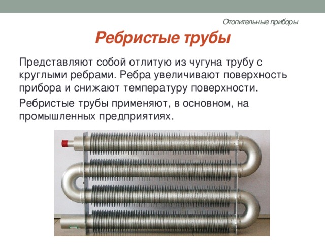 Отопительные приборы   Ребристые трубы Представляют собой отлитую из чугуна трубу с круглыми ребрами. Ребра увеличивают поверхность прибора и снижают температуру поверхности. Ребристые трубы применяют, в основном, на промышленных предприятиях. 