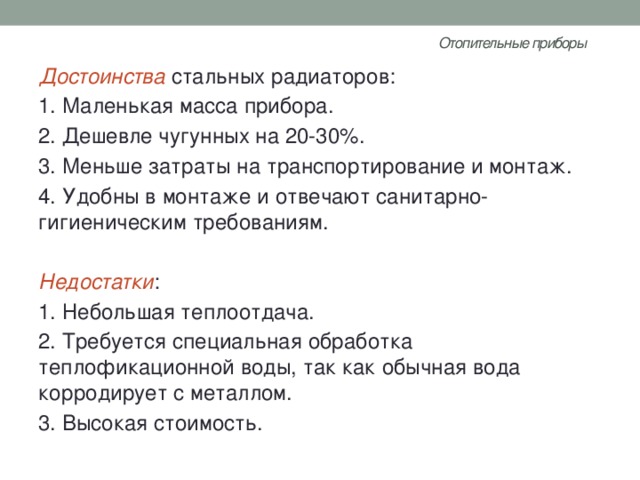 Отопительные приборы   Достоинства стальных радиаторов: 1. Маленькая масса прибора. 2. Дешевле чугунных на 20-30%. 3. Меньше затраты на транспортирование и монтаж. 4. Удобны в монтаже и отвечают санитарно-гигиеническим требованиям. Недостатки : 1. Небольшая теплоотдача. 2. Требуется специальная обработка теплофикационной воды, так как обычная вода корродирует с металлом. 3. Высокая стоимость. 