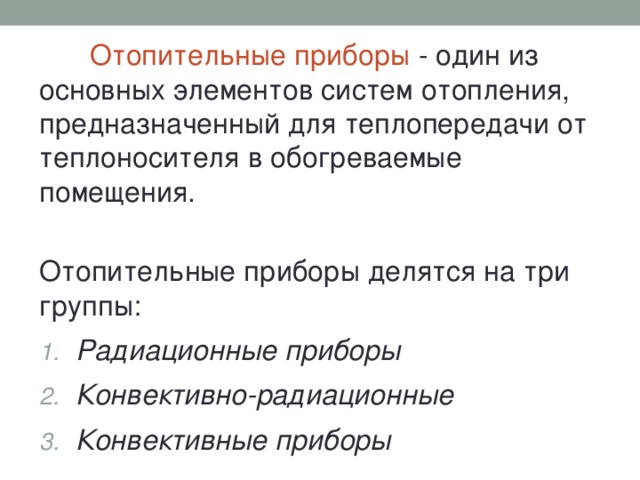 Отопительные приборы - один из основных элементов систем отопления, предназначенный для теплопередачи от теплоносителя в обогреваемые помещения. Отопительные приборы делятся на три группы: Радиационные приборы Конвективно-радиационные Конвективные приборы 