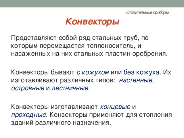 Отопительные приборы   Конвекторы Представляют собой ряд стальных труб, по которым перемещается теплоноситель, и насаженных на них стальных пластин оребрения. Конвекторы бывают с кожухом или без кожуха . Их изготавливают различных типов: настенные , островные и лестничные . Конвекторы изготавливают концевые и проходные . Конвекторы применяют для отопления зданий различного назначения. 