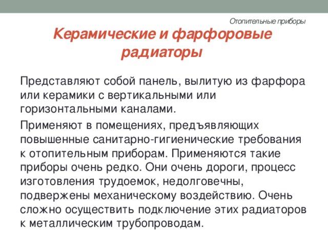 Отопительные приборы   Керамические и фарфоровые радиаторы Представляют собой панель, вылитую из фарфора или керамики с вертикальными или горизонтальными каналами. Применяют в помещениях, предъявляющих повышенные санитарно-гигиенические требования к отопительным приборам. Применяются такие приборы очень редко. Они очень дороги, процесс изготовления трудоемок, недолговечны, подвержены механическому воздействию. Очень сложно осуществить подключение этих радиаторов к металлическим трубопроводам. 
