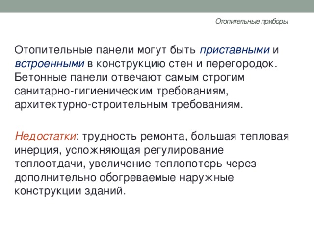 Отопительные приборы   Отопительные панели могут быть приставными и встроенными в конструкцию стен и перегородок. Бетонные панели отвечают самым строгим санитарно-гигиеническим требованиям, архитектурно-строительным требованиям. Недостатки : трудность ремонта, большая тепловая инерция, усложняющая регулирование теплоотдачи, увеличение теплопотерь через дополнительно обогреваемые наружные конструкции зданий. 