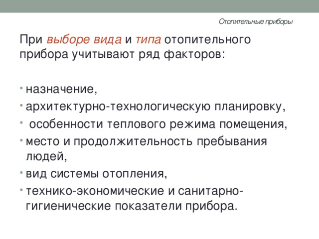 Отопительные приборы   При выборе вида и типа  отопительного прибора учитывают ряд факторов: назначение, архитектурно-технологическую планировку,  особенности теплового режима помещения, место и продолжительность пребывания людей, вид системы отопления, технико-экономические и санитарно-гигиенические показатели прибора. 