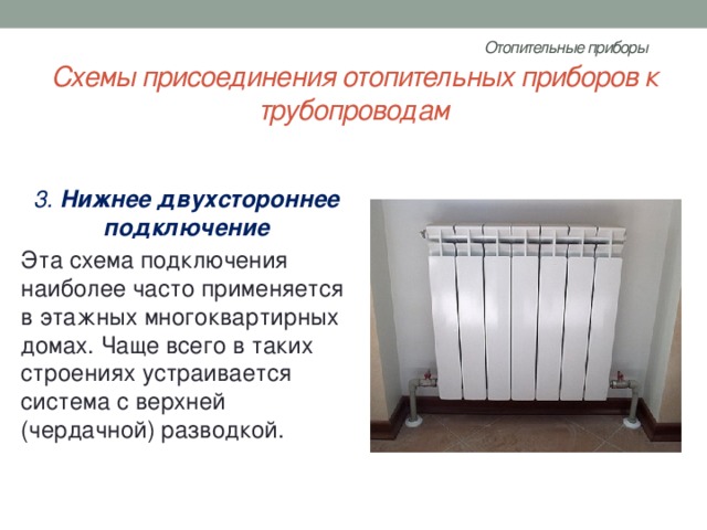 Отопительные приборы   Схемы присоединения отопительных приборов к трубопроводам 3.  Нижнее двухстороннее подключение Эта схема подключения наиболее часто применяется в этажных многоквартирных домах. Чаще всего в таких строениях устраивается система с верхней (чердачной) разводкой. 