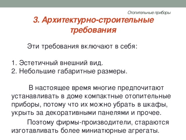 Отопительные приборы   3. Архитектурно-строительные требования Эти требования включают в себя:   1. Эстетичный внешний вид.  2. Небольшие габаритные размеры.   В настоящее время многие предпочитают устанавливать в доме компактные отопительные приборы, потому что их можно убрать в шкафы, укрыть за декоративными панелями и прочее. Поэтому фирмы-производители, стараются изготавливать более миниатюрные агрегаты. 