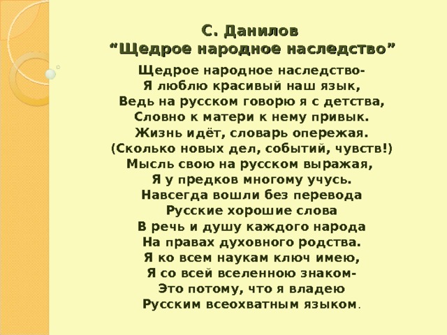 С. Данилов   “ Щедрое народное наследство ” Щедрое народное наследство- Я люблю красивый наш язык, Ведь на русском говорю я с детства, Словно к матери к нему привык. Жизнь идёт, словарь опережая. (Сколько новых дел, событий, чувств!) Мысль свою на русском выражая, Я у предков многому учусь. Навсегда вошли без перевода Русские хорошие слова В речь и душу каждого народа На правах духовного родства. Я ко всем наукам ключ имею, Я со всей вселенною знаком- Это потому, что я владею Русским всеохватным языком . 