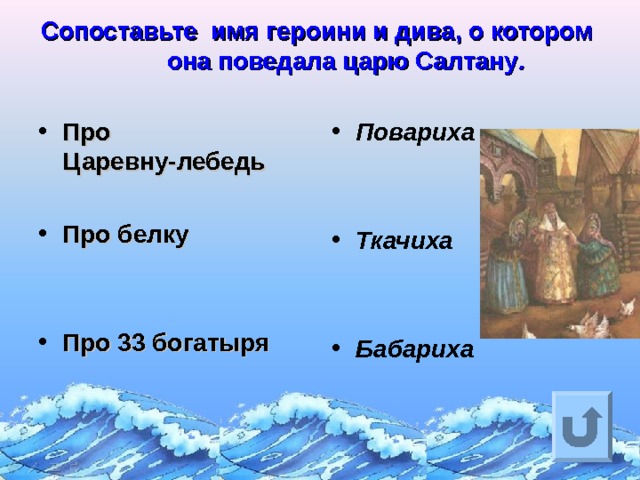 Сопоставьте имя героини и дива, о котором она поведала царю Салтану .   Про Царевну-лебедь  Про белку   Про 33 богатыря   Повариха   Ткачиха   Бабариха Ответ на вопрос выходит по щелчку. Управляющая кнопка – возврат на слайд с номинациями  