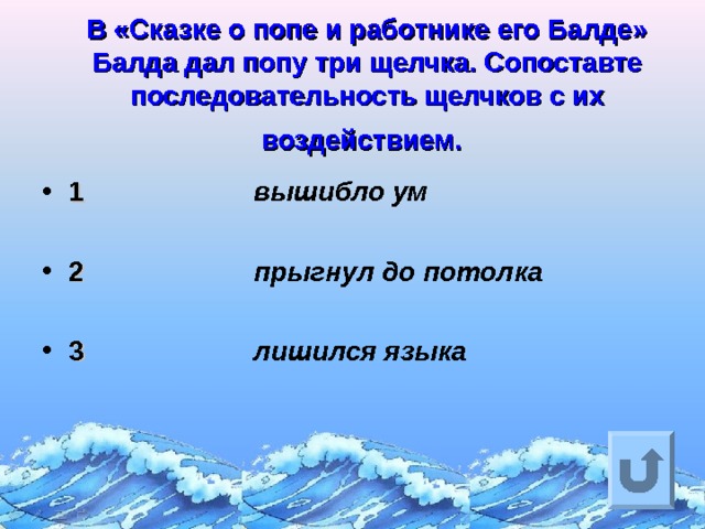  В «Сказке о попе и работнике его Балде» Балда дал попу три щелчка. Сопоставте последовательность щелчков с их воздействием.  1  2  3 вышибло ум  прыгнул до потолка  лишился языка Ответ на вопрос выходит по щелчку. Управляющая кнопка – возврат на слайд с номинациями  