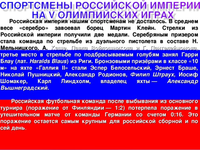  Российская империя нашим спортсменам не досталось. В среднем весе «серебро» завоевал борец Мартин Клейн. Стрелки из Российской империи получили две медали. Серебряным призером стала команда по стрельбе из дуэльного пистолета в составе Н. Мельницкого, А. Каше, Павла Войлошникова и Г. Пантелеймонова, третье место в стрельбе по подбрасываемым голубям занял Гарри Блау (лат. Haralds Blaus ) из Риги. Бронзовыми призёрами в классе «10 м» на яхте «Галлия II» стали Эспер Белосельский, Эрнест Браше, Николай Пушницкий, Александр Родионов, Филип Штраух , Иосиф Шомакер, Карл Линдхолм, владелец яхты — Александр Вышнеградский .   Российская футбольная команда после выбывания из основного турнира (поражение от Финляндии — 1:2) потерпела поражение в утешительном матче от команды Германии со счетом 0:16. Это поражение остается самым крупным для российской сборной и по сей день . 