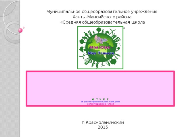 Муниципальное общеобразовательное учреждение Ханты-Мансийского района «Средняя общеобразовательная школа п.Красноленинский»          О Т Ч Ё Т  об участии образовательного учреждения  в ЭкоМарафоне – 2015 п.Красноленинский 2015 