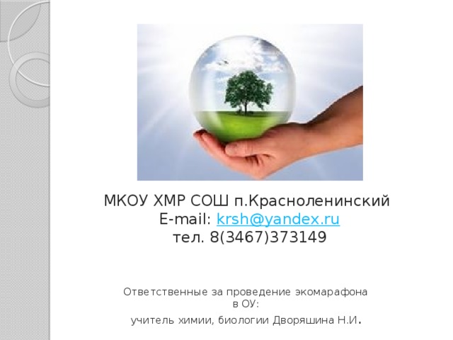МКОУ ХМР СОШ п.Красноленинский  E-mail: krsh@yandex.ru  тел. 8(3467)373149 Ответственные за проведение экомарафона в ОУ: учитель химии, биологии Дворяшина Н.И . 