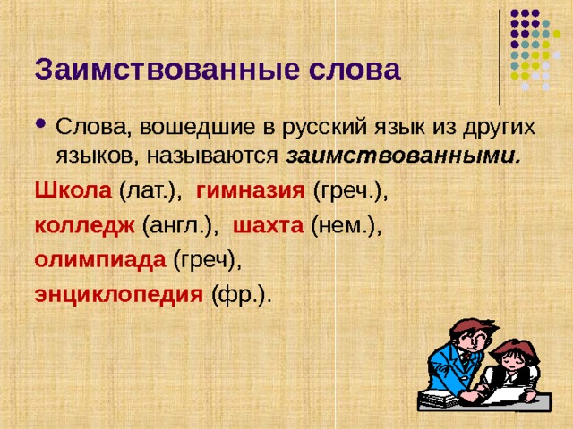Заимствованные слова Слова, вошедшие в русский язык из других языков, называются заимствованными. Школа (лат.), гимназия (греч.), колледж (англ.), шахта (нем.), олимпиада (греч), энциклопедия (фр.). 