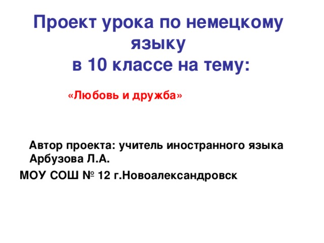 Проект урока по немецкому языку  в 10 классе на тему:      «Любовь и дружба»    Автор проекта: учитель иностранного языка Арбузова Л.А. МОУ СОШ № 12 г.Новоалександровск   