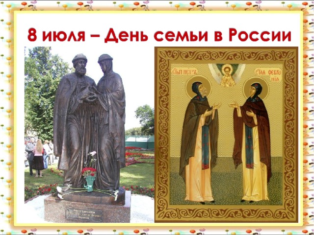  День семьи, который отмечается 8 июля . Он посвящен памяти святых Петра и Февронии Муромских . В православной традиции они считаются покровителями супружеской верности, любви и семейного счастья .  
