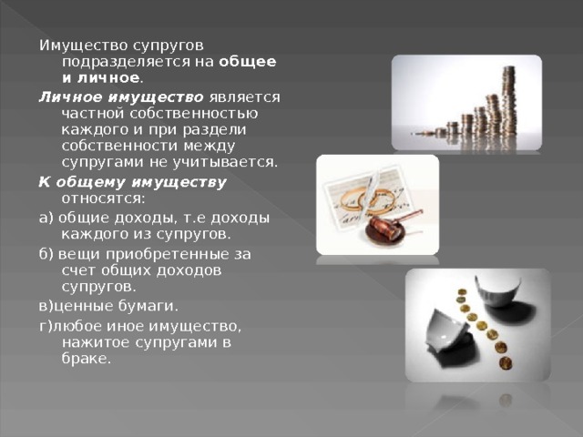 Имущество супругов подразделяется на общее и личное . Личное имущество является частной собственностью каждого и при раздели собственности между супругами не учитывается. К общему имуществу относятся: а) общие доходы, т.е доходы каждого из супругов. б) вещи приобретенные за счет общих доходов супругов. в)ценные бумаги. г)любое иное имущество, нажитое супругами в браке. 