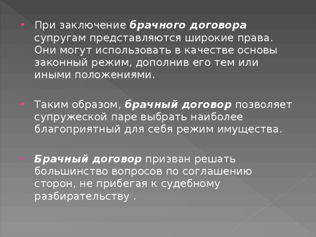 При заключение брачного договора супругам представляются широкие права. Они могут использовать в качестве основы законный режим, дополнив его тем или иными положениями.  Таким образом, брачный договор позволяет супружеской паре выбрать наиболее благоприятный для себя режим имущества.  Брачный договор призван решать большинство вопросов по соглашению сторон, не прибегая к судебному разбирательству . 