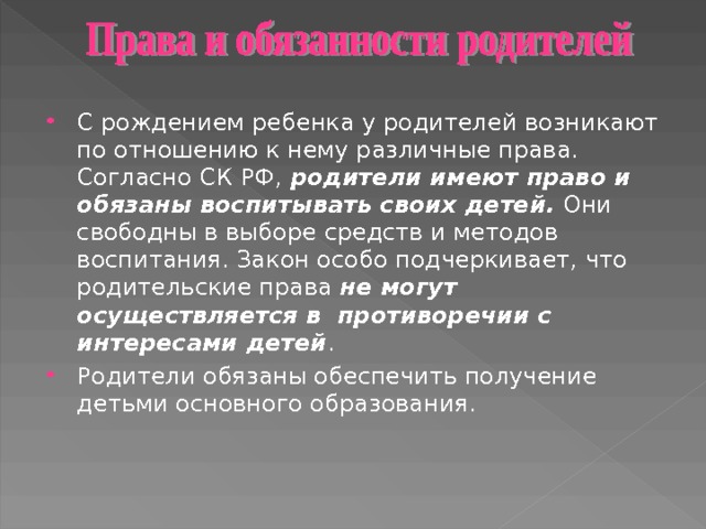 С рождением ребенка у родителей возникают по отношению к нему различные права. Согласно СК РФ, родители имеют право и обязаны воспитывать своих детей. Они свободны в выборе средств и методов воспитания. Закон особо подчеркивает, что родительские права не могут осуществляется в противоречии с интересами детей . Родители обязаны обеспечить получение детьми основного образования. 