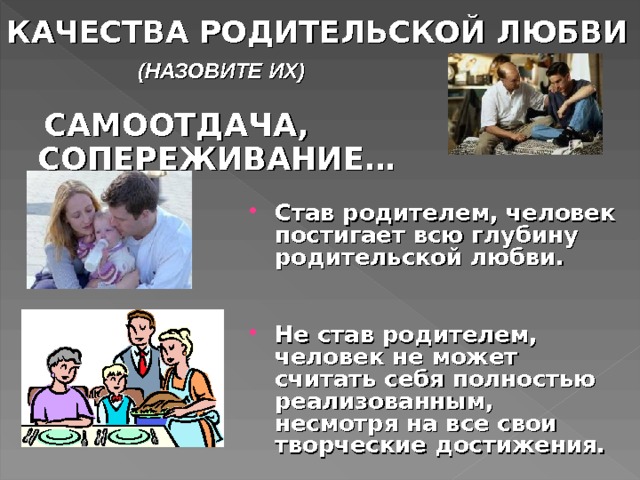 КАЧЕСТВА РОДИТЕЛЬСКОЙ ЛЮБВИ (НАЗОВИТЕ ИХ)  САМООТДАЧА, СОПЕРЕЖИВАНИЕ… Став родителем, человек постигает всю глубину родительской любви.  Не став родителем, человек не может считать себя полностью реализованным, несмотря на все свои творческие достижения. 2. вопрос. Функции семьи. Дети называют качества родительской любви. Забота, ласка, понимание. Любящие своих детей родители учат их, как говорят, «уму разуму». 