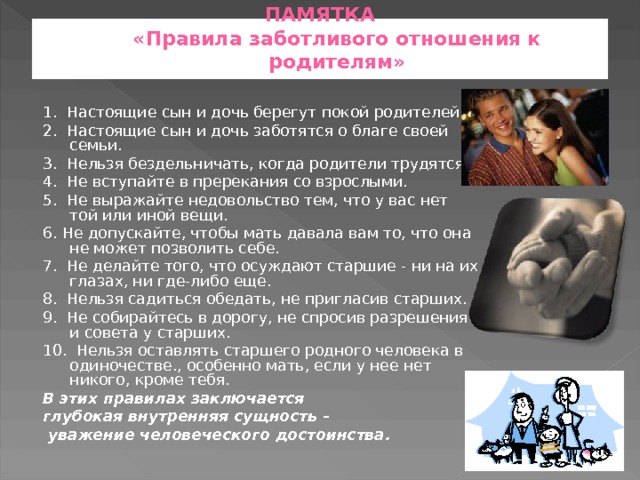 ПАМЯТКА  «Правила заботливого отношения к родителям»   1. Настоящие сын и дочь берегут покой родителей. 2. Настоящие сын и дочь заботятся о благе своей се­мьи. 3. Нельзя бездельничать, когда родители трудятся. 4. Не вступайте в пререкания со взрослыми. 5. Не выражайте недовольство тем, что у вас нет той или иной вещи. 6. Не допускайте, чтобы мать давала вам то, что она не может позволить себе. 7. Не делайте того, что осуждают старшие - ни на их глазах, ни где-либо еще. 8. Нельзя садиться обедать, не пригласив старших. 9. Не собирайтесь в дорогу, не спросив разрешения и совета у старших. 10. Нельзя оставлять старшего родного человека в одиночестве., особенно мать, если у нее нет никого, кроме тебя. В этих правилах заключается глубокая внутренняя сущность –  уважение человеческого достоинства.  