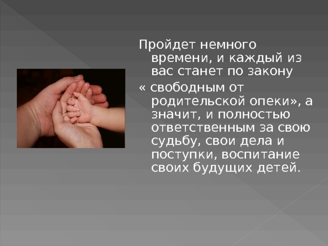 Пройдет немного времени, и каждый из вас станет по закону « свободным от родительской опеки», а значит, и полностью ответственным за свою судьбу, свои дела и поступки, воспитание своих будущих детей. 