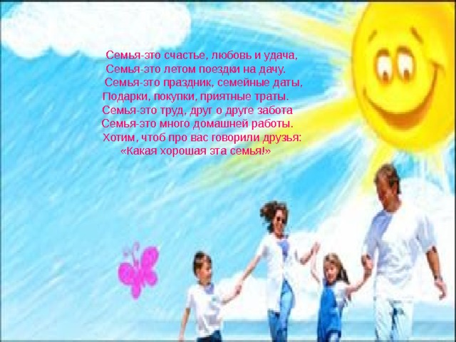  Семья-это счастье, любовь и удача, Семья-это летом поездки на дачу.  Семья-это праздник, семейные даты, Подарки, покупки, приятные траты.  Семья-это труд, друг о друге забота  Семья-это много домашней работы.  Хотим, чтоб про вас говорили друзья: «Какая хорошая эта семья!» Семья-это ценность, которую мы должны беречь. В семье мы даём друг другу доброту, верность, отзывчивость, любовь, взаимопомощь, уважение, терпение.  Семья-это счастье, любовь и удача, Семья-это летом поездки на дачу.  Семья-это праздник, семейные даты, Подарки, покупки, приятные траты.  Семья-это труд, друг о друге забота  Семья-это много домашней работы.  Хотим, чтоб про вас говорили друзья: «Какая хорошая эта семья!» 