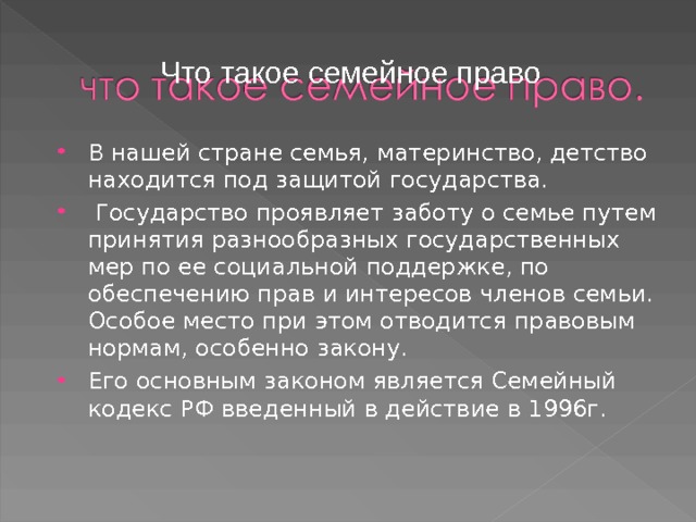 Что такое семейное право В нашей стране семья, материнство, детство находится под защитой государства.  Государство проявляет заботу о семье путем принятия разнообразных государственных мер по ее социальной поддержке, по обеспечению прав и интересов членов семьи. Особое место при этом отводится правовым нормам, особенно закону. Его основным законом является Семейный кодекс РФ введенный в действие в 1996г. 