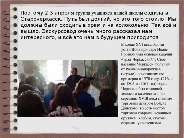 Поэтому 2 3 апреля группа учащихся нашей школы ездила в Старочеркасск. Путь был долгий, но это того стоило! Мы должны были сходить в храм и на колокольню. Так всё и вышло. Экскурсовод очень много рассказал нам интересного, и всё это нам в будущем пригодится. В конце XVI века вблизи устья Дона при царе Иване Грозном был основан казачий « град Черкасский » . Свое название Черкасск получил от казаков-запорожцев (черкас), основавших его примерно в 1570 году. С 1644 по 1805 гг. (161 год) город Черкасск был столицей донского казачества и до середины XVIII века главным торговым центром Войска Донского, то есть местом торговли коврами, чеканным оружием, хлебом, скотом, сёдлами, украшениями... 