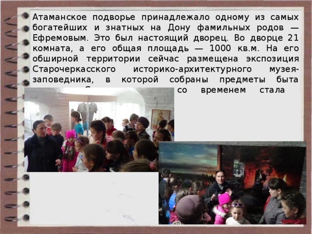 Атаманское подворье  принадлежало одному из самых богатейших и знатных на Дону фамильных родов — Ефремовым. Это был настоящий дворец. Во дворце 21 комната, а его общая площадь — 1000 кв.м. На его обширной территории сейчас размещена экспозиция Старочеркасского историко-архитектурного музея-заповедника, в которой собраны предметы быта казаков. Старочеркасская со временем стала туристическим местечком .  