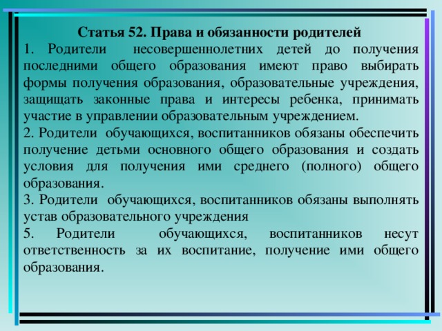 Статья 52. Права и обязанности родителей 1. Родители несовершеннолетних детей до получения последними общего образования имеют право выбирать формы получения образования, образовательные учреждения, защищать законные права и интересы ребенка, принимать участие в управлении образовательным учреждением. 2. Родители обучающихся, воспитанников обязаны обеспечить получение детьми основного общего образования и создать условия для получения ими среднего (полного) общего образования. 3. Родители обучающихся, воспитанников обязаны выполнять устав образовательного учреждения 5. Родители обучающихся, воспитанников несут ответственность за их воспитание, получение ими общего образования.