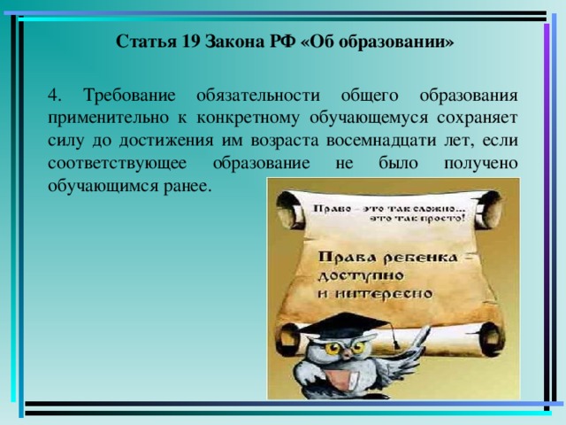 Статья 19 Закона РФ «Об образовании» 4. Требование обязательности общего образования применительно к конкретному обучающемуся сохраняет силу до достижения им возраста восемнадцати лет, если соответствующее образование не было получено обучающимся ранее.