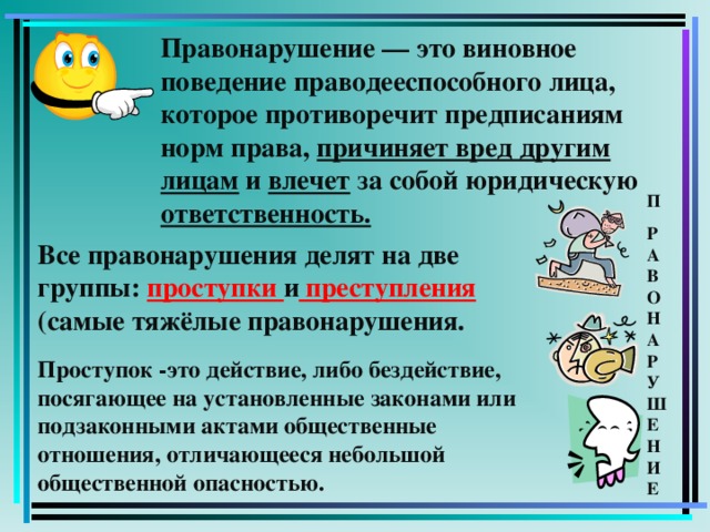 Правонарушение — это виновное поведение праводееспособного лица, которое противоречит предписаниям норм права, причиняет вред другим лицам и влечет за собой юридическую ответственность. П Р  А  В  О  Н  А  Р  У  Ш  Е  Н  И  Е Все правонарушения делят на две группы: проступки и преступления (самые тяжёлые правонарушения. Проступок -это  действие, либо бездействие, посягающее на установленные законами или подзаконными актами общественные отношения, отличающееся небольшой общественной опасностью.