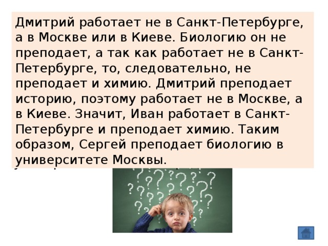 Дмитрий работает не в Санкт-Петербурге, а в Москве или в Киеве. Биологию он не преподает, а так как работает не в Санкт-Петербурге, то, следовательно, не преподает и химию. Дмитрий преподает историю, поэтому работает не в Москве, а в Киеве. Значит, Иван работает в Санкт-Петербурге и преподает химию. Таким образом, Сергей преподает биологию в университете Москвы. Три брата, Иван, Дмитрий и Сергей, преподают различные дисциплины в университетах Москвы, Санкт-Петербурга и Киева. Иван работает не в Москве, а Дмитрий - не в Санкт-Петербурге. Москвич преподает не историю. Тот, кто работает в Санкт-Петербурге, преподает химию. Дмитрий преподает не биологию. Какую дисциплину преподает Сергей, и в университете какого города? 